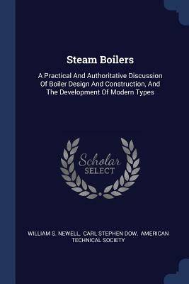 Steam Boilers: A Practical And Authoritative Discussion Of Boiler Design And Construction, And The Development Of Modern Types by Newell, William S.