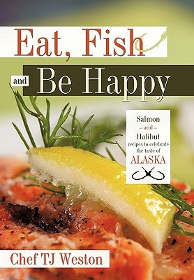 Eat, Fish and Be Happy: Salmon and Halibut Recipes to Celebrate the Taste of Alaska by Chef Tj Weston, Tj Weston