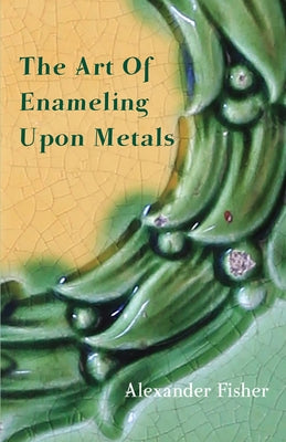 The Art Of Enameling Upon Metals by Fisher, Alexander