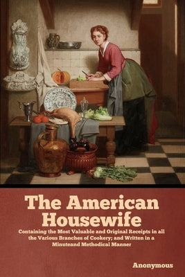 The American Housewife: Containing the Most Valuable and Original Receipts in all the Various Branches of Cookery; and Written in a Minuteand by Anonymous