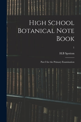 High School Botanical Note Book: Part I for the Primary Examination; 1 by Spotton, H. B.