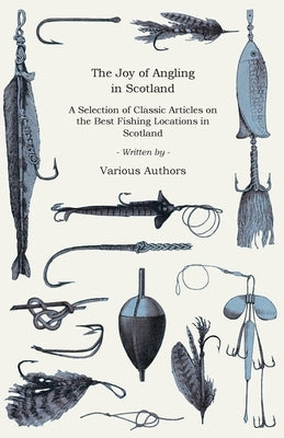 The Joy of Angling in Scotland - A Selection of Classic Articles on the Best Fishing Locations in Scotland (Angling Series) by Various