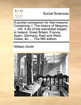 A Pocket Companion for Free-Masons. Containing, I. the History of Masonry. ... VIII. a List of the Warranted Lodges in Ireland, Great Britain, France, by Smith, William, Jr.