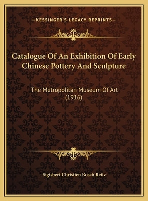 Catalogue Of An Exhibition Of Early Chinese Pottery And Sculpture: The Metropolitan Museum Of Art (1916) by Reitz, Sigisbert Christien Bosch