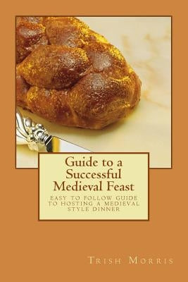 Guide to a Successful Medieval Feast: easy to follow guide to hosting a medieval style dinner by Morris, Trish G.