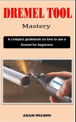 Dremel Tool Mastery: A compact Dremel carving technique guidebook on how to use a Dremel for various precision woodworking purposes by Nelson, Adam