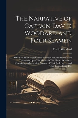 The Narrative of Captain David Woodard and Four Seamen: Who Lost Their Ship While in a Boat at Sea, and Surrendered Themselves Up to The Malays in The by Woodard, David