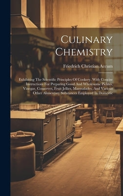 Culinary Chemistry: Exhibiting The Scientific Principles Of Cookery, With Concise Instructions For Preparing Good And Wholesome Pickles, V by Accum, Friedrich Christian