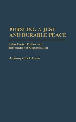 Pursuing a Just and Durable Peace: John Foster Dulles and International Organization by Arend, Anthony C.