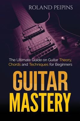 Guitar Mastery: The Ultimate Guide on Guitar Theory, Chords and Techniques for Beginners by Peipinsh, Roland