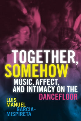 Together, Somehow: Music, Affect, and Intimacy on the Dancefloor by Garcia-Mispireta, Luis Manuel