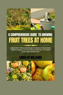 A Comprehensive Guide To Growing Fruit Trees At Home: Urban Fruit Trees Gardening For Absolute Beginners, From Planning, Planting And Harvesting To St by Williams, Carolyn