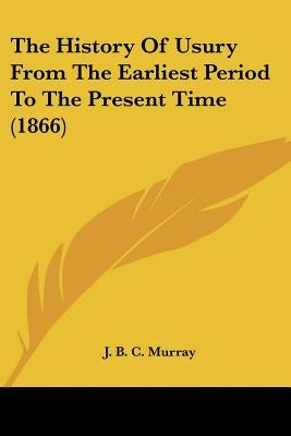 The History Of Usury From The Earliest Period To The Present Time (1866) by Murray, J. B. C.