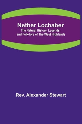 Nether Lochaber; The Natural History, Legends, and Folk-lore of the West Highlands by Rev Alexander Stewart