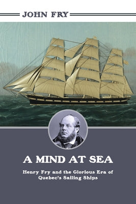 A Mind at Sea: Henry Fry and the Glorious Era of Quebec's Sailing Ships by Fry, John