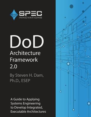 DoD Architecture Framework 2.0: A Guide to Applying Systems Engineering to Develop Integrated, Executable Architectures by Dam, Steven H.