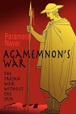 Agamemnon's War: The Trojan War without the Spin by Nayar, Paramesh