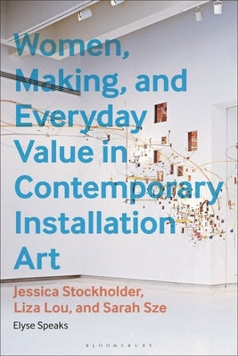 Women, Making, and Everyday Value in Contemporary Installation Art: Jessica Stockholder, Liza Lou, and Sarah Sze by Speaks, Elyse