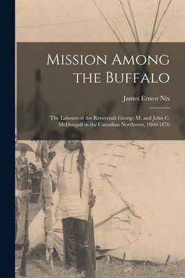 Mission Among the Buffalo: the Labours of the Reverends George M. and John C. McDougall in the Canadian Northwest, 1860-1876 by Nix, James Ernest