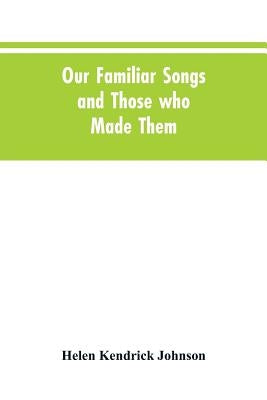 Our Familiar Songs and Those who Made Them: Three Hundred Standard Songs of the English-speaking Race, Arranged with Piano Accompaniment, and Preceded by Johnson, Helen Kendrick