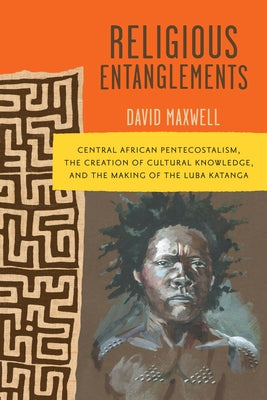 Religious Entanglements: Central African Pentecostalism, the Creation of Cultural Knowledge, and the Making of the Luba Katanga by Maxwell, David