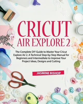 Cricut Air Explore 2: The Complete DIY Guide to Master Your Cricut Explore Air 2. A Technical Step-by-Step Manual for Beginners and Intermed by Bishop, Jasmine