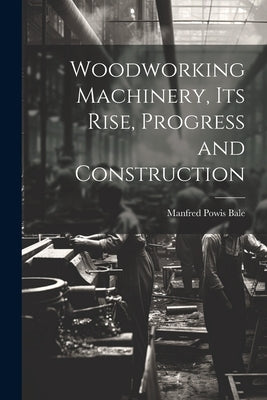 Woodworking Machinery, Its Rise, Progress and Construction by Bale, Manfred Powis