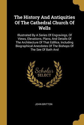 The History And Antiquities Of The Cathedral Church Of Wells: Illustrated By A Series Of Engravings, Of Views, Elevations, Plans, And Details Of The A by Britton, John