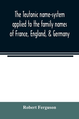 The Teutonic name-system applied to the family names of France, England, & Germany by Ferguson, Robert