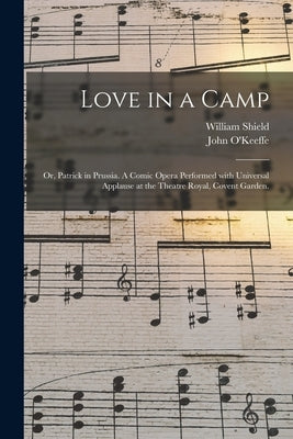 Love in a Camp; or, Patrick in Prussia. A Comic Opera Performed With Universal Applause at the Theatre Royal, Covent Garden. by Shield, William 1748-1829