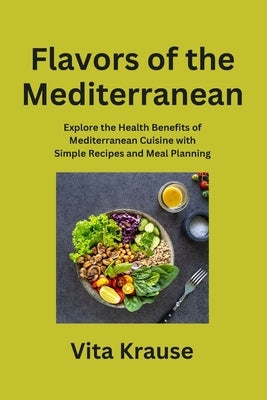 Flavors of the Mediterranean: Explore the Health Benefits of Mediterranean Cuisine with Simple Recipes and Meal Planning by Krause, Vita