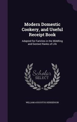 Modern Domestic Cookery, and Useful Receipt Book: Adapted for Families in the Middling and Genteel Ranks of Life by Henderson, William Augustus