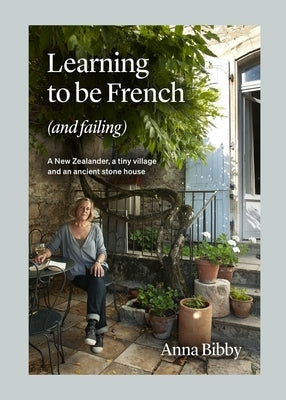 Learning to Be French (and Failing): A New Zealander, a Tiny Village & an Ancient Stone House by Bibby, Anna