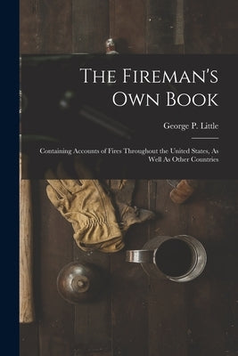 The Fireman's Own Book: Containing Accounts of Fires Throughout the United States, As Well As Other Countries by Little, George P.