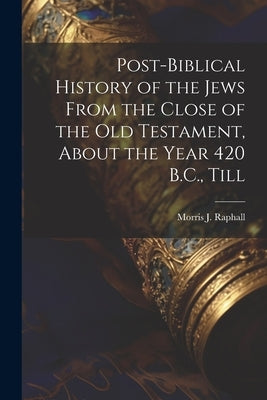 Post-Biblical History of the Jews From the Close of the Old Testament, About the Year 420 B.C., Till by Raphall, Morris J.