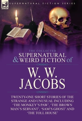 The Collected Supernatural and Weird Fiction of W. W. Jacobs: Twenty-One Short Stories of the Strange and Unusual including 'The Monkey's Paw', 'The B by Jacobs, W. W.