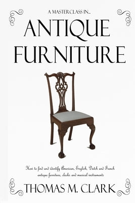 A Masterclass in Antique Furniture: How to find and identify American, English, Dutch and French antique furniture, clocks and musical instruments by Clark, Thomas M.