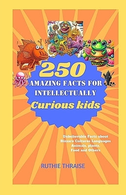 250 Amazing Facts for Intellectually Curious Kids: Unbelievable Facts about Bizzare Cultures, Languages, Animals, Plants, Food and Others by Thraise, Ruthie