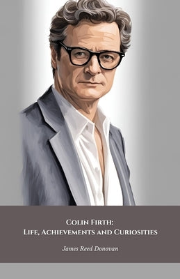 Colin Firth: Life, Achievements and Curiosities: The official tribute to the British icon of style and cinematic talent by Reed Donovan, James