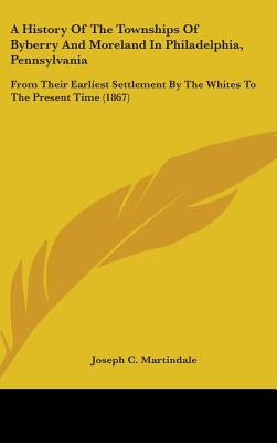 A History Of The Townships Of Byberry And Moreland In Philadelphia, Pennsylvania: From Their Earliest Settlement By The Whites To The Present Time (18 by Martindale, Joseph C.