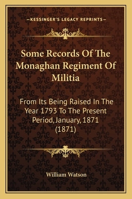 Some Records Of The Monaghan Regiment Of Militia: From Its Being Raised In The Year 1793 To The Present Period, January, 1871 (1871) by Watson, William