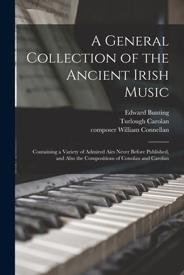 A General Collection of the Ancient Irish Music: Containing a Variety of Admired Airs Never Before Published, and Also the Compositions of Conolan and by Bunting, Edward 1773-1843