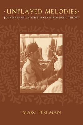 Unplayed Melodies: Javanese Gamelan and the Genesis of Music Theory by Perlman, Marc