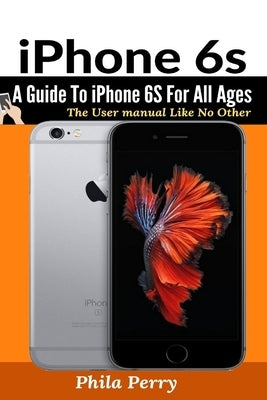 iPhone 6s: A Guide To iPhone 6S for All Ages by Perry, Phila