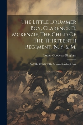 The Little Drummer Boy, Clarence D. Mckenzie, The Child Of The Thirteenth Regiment, N. Y. S. M.: And The Child Of The Mission Sunday School by Bingham, Luther Goodyear