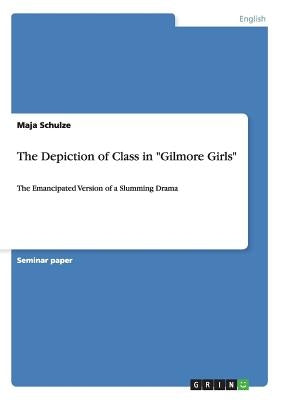 The Depiction of Class in "Gilmore Girls": The Emancipated Version of a Slumming Drama by Schulze, Maja