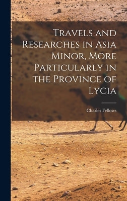 Travels and Researches in Asia Minor, More Particularly in the Province of Lycia by Fellows, Charles