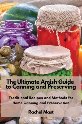 The Ultimate Amish Guide to Canning and Preserving: Traditional Recipes and Methods for Home Canning and Preservation by Rachel Mast