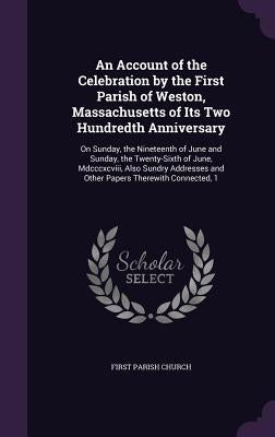 An Account of the Celebration by the First Parish of Weston, Massachusetts of Its Two Hundredth Anniversary: On Sunday, the Nineteenth of June and Sun by Church, First Parish