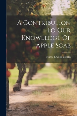 A Contribution To Our Knowledge Of Apple Scab by Morris, Harry Elwood